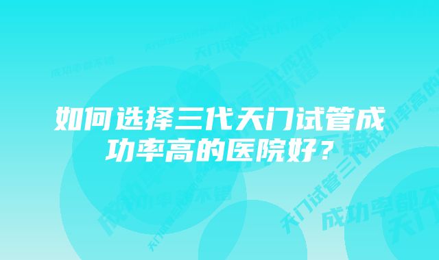 如何选择三代天门试管成功率高的医院好？