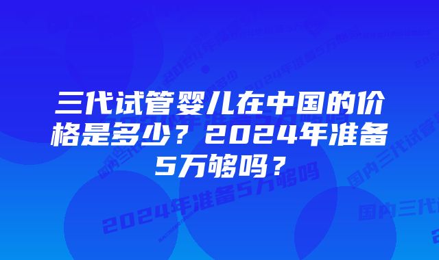 三代试管婴儿在中国的价格是多少？2024年准备5万够吗？