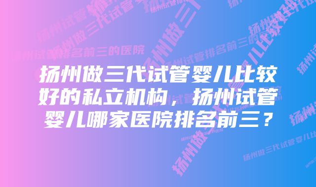 扬州做三代试管婴儿比较好的私立机构，扬州试管婴儿哪家医院排名前三？