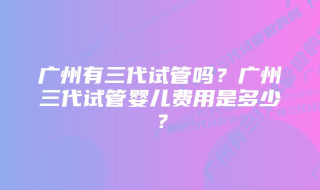 广州有三代试管吗？广州三代试管婴儿费用是多少？