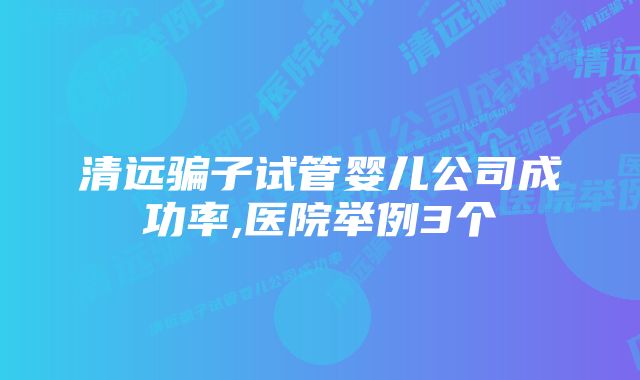 清远骗子试管婴儿公司成功率,医院举例3个