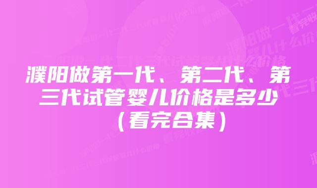 濮阳做第一代、第二代、第三代试管婴儿价格是多少（看完合集）