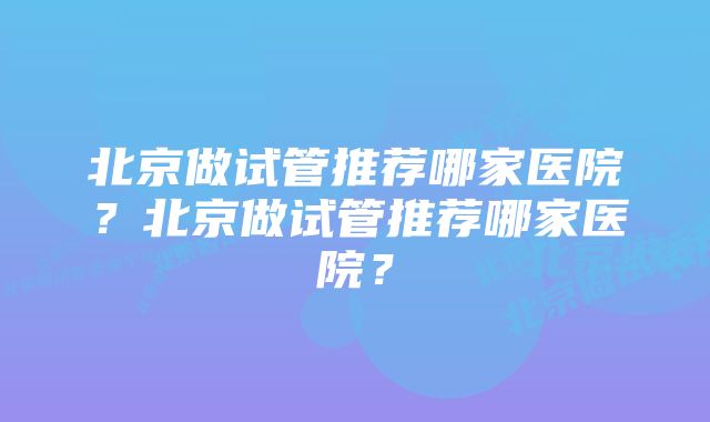 北京做试管推荐哪家医院？北京做试管推荐哪家医院？