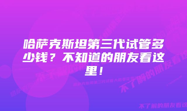 哈萨克斯坦第三代试管多少钱？不知道的朋友看这里！