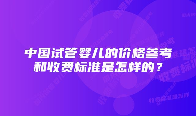 中国试管婴儿的价格参考和收费标准是怎样的？