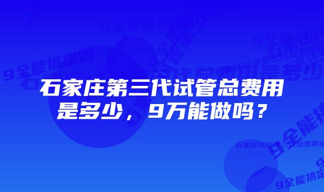 石家庄第三代试管总费用是多少，9万能做吗？