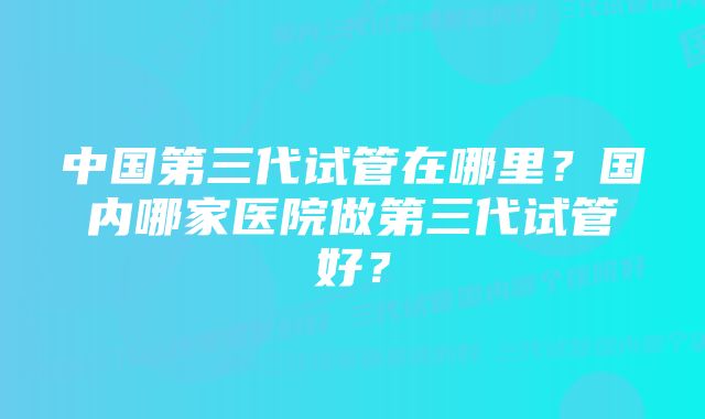 中国第三代试管在哪里？国内哪家医院做第三代试管好？