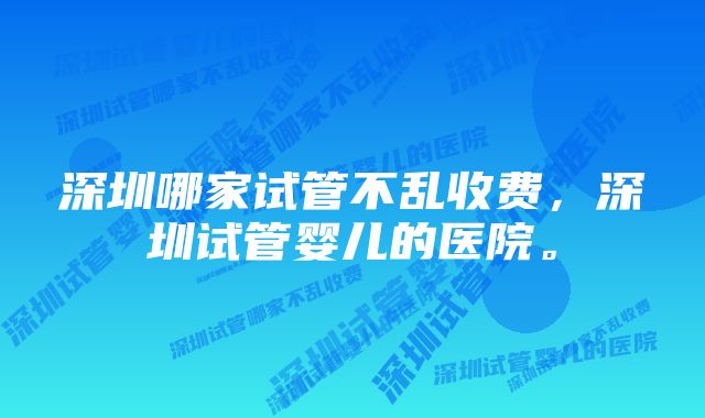 深圳哪家试管不乱收费，深圳试管婴儿的医院。