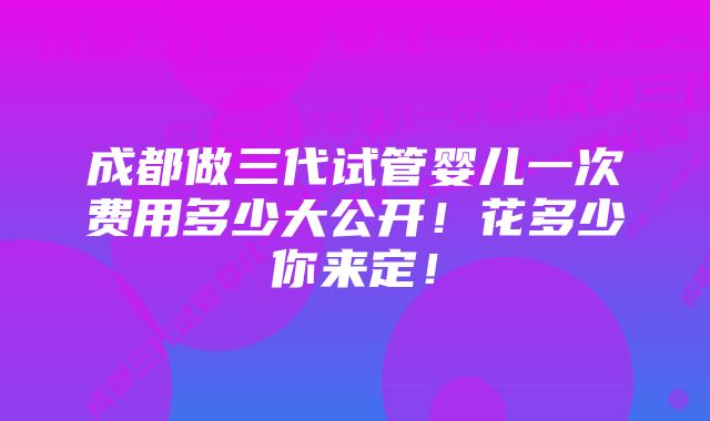 成都做三代试管婴儿一次费用多少大公开！花多少你来定！