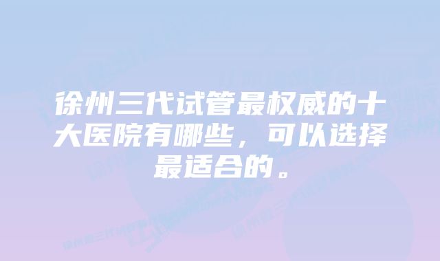 徐州三代试管最权威的十大医院有哪些，可以选择最适合的。