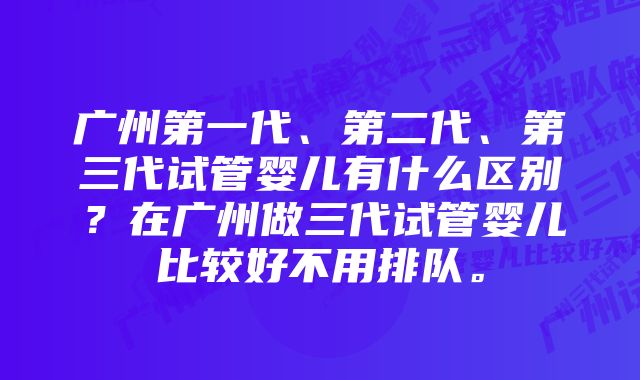 广州第一代、第二代、第三代试管婴儿有什么区别？在广州做三代试管婴儿比较好不用排队。