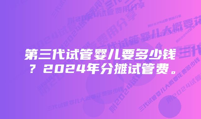 第三代试管婴儿要多少钱？2024年分摊试管费。