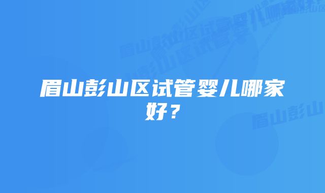 眉山彭山区试管婴儿哪家好？