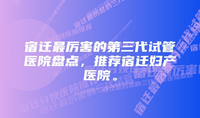 宿迁最厉害的第三代试管医院盘点，推荐宿迁妇产医院。