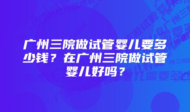 广州三院做试管婴儿要多少钱？在广州三院做试管婴儿好吗？