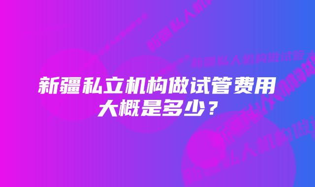 新疆私立机构做试管费用大概是多少？