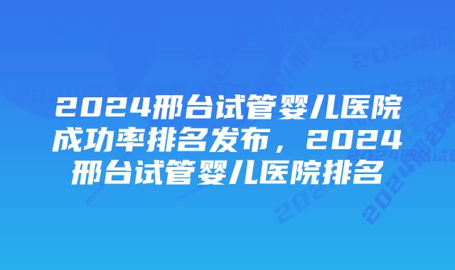 2024邢台试管婴儿医院成功率排名发布，2024邢台试管婴儿医院排名