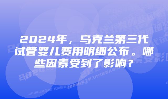 2024年，乌克兰第三代试管婴儿费用明细公布。哪些因素受到了影响？