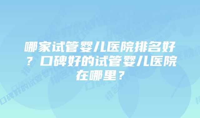 哪家试管婴儿医院排名好？口碑好的试管婴儿医院在哪里？