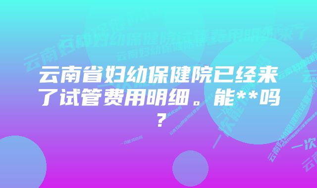 云南省妇幼保健院已经来了试管费用明细。能**吗？