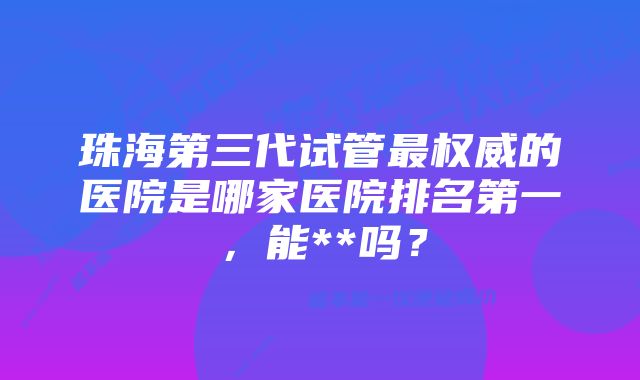 珠海第三代试管最权威的医院是哪家医院排名第一，能**吗？