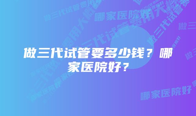 做三代试管要多少钱？哪家医院好？