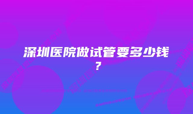 深圳医院做试管要多少钱？