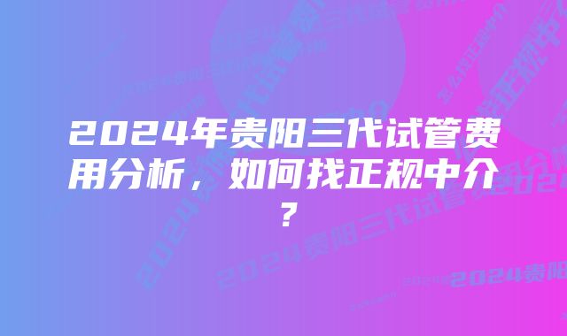 2024年贵阳三代试管费用分析，如何找正规中介？