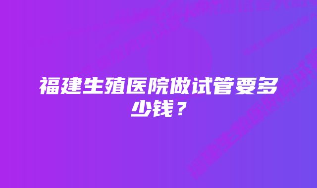 福建生殖医院做试管要多少钱？