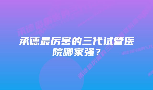 承德最厉害的三代试管医院哪家强？