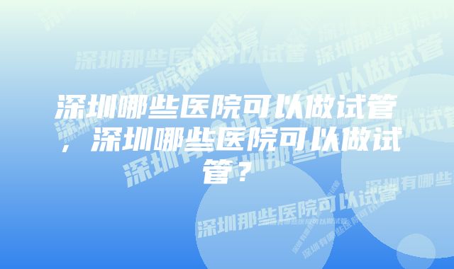 深圳哪些医院可以做试管，深圳哪些医院可以做试管？