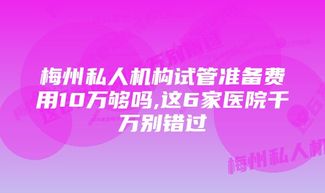 梅州私人机构试管准备费用10万够吗,这6家医院千万别错过