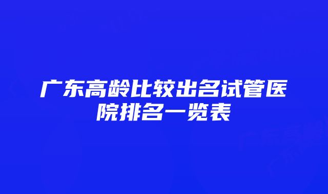 广东高龄比较出名试管医院排名一览表