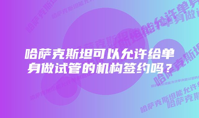 哈萨克斯坦可以允许给单身做试管的机构签约吗？