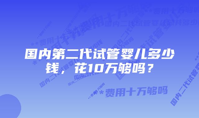 国内第二代试管婴儿多少钱，花10万够吗？