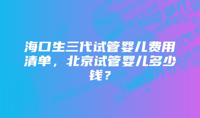 海口生三代试管婴儿费用清单，北京试管婴儿多少钱？