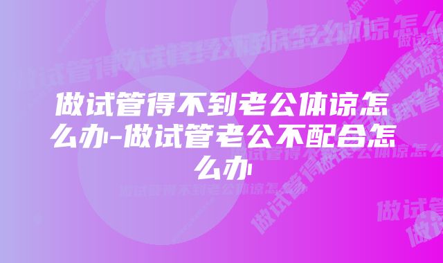 做试管得不到老公体谅怎么办-做试管老公不配合怎么办