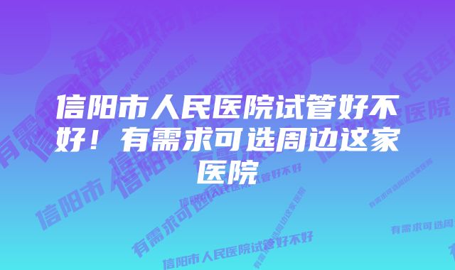 信阳市人民医院试管好不好！有需求可选周边这家医院