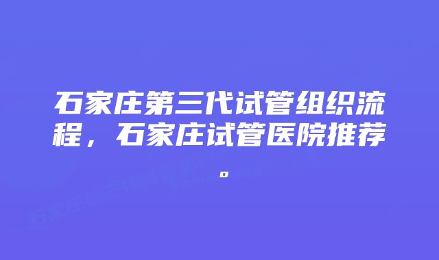 石家庄第三代试管组织流程，石家庄试管医院推荐。