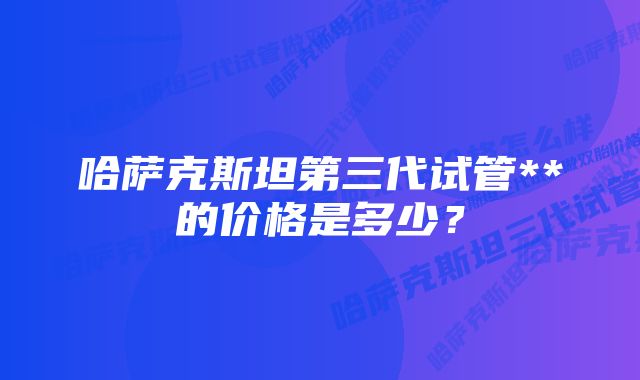 哈萨克斯坦第三代试管**的价格是多少？