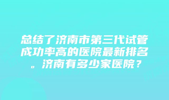 总结了济南市第三代试管成功率高的医院最新排名。济南有多少家医院？