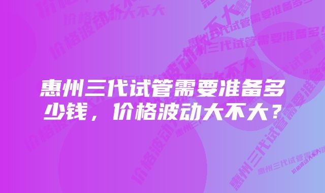 惠州三代试管需要准备多少钱，价格波动大不大？