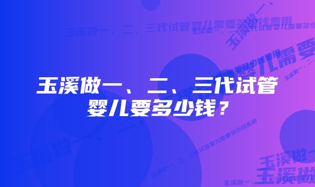 玉溪做一、二、三代试管婴儿要多少钱？