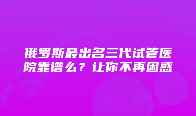 俄罗斯最出名三代试管医院靠谱么？让你不再困惑