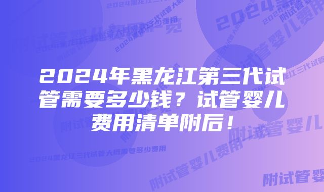 2024年黑龙江第三代试管需要多少钱？试管婴儿费用清单附后！