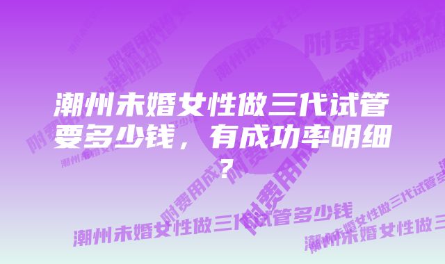 潮州未婚女性做三代试管要多少钱，有成功率明细？