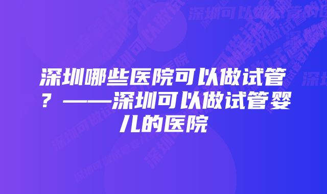 深圳哪些医院可以做试管？——深圳可以做试管婴儿的医院