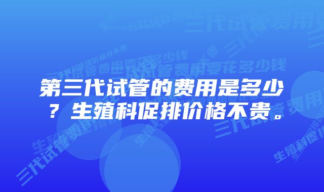 第三代试管的费用是多少？生殖科促排价格不贵。