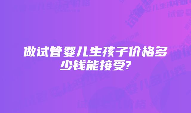 做试管婴儿生孩子价格多少钱能接受?