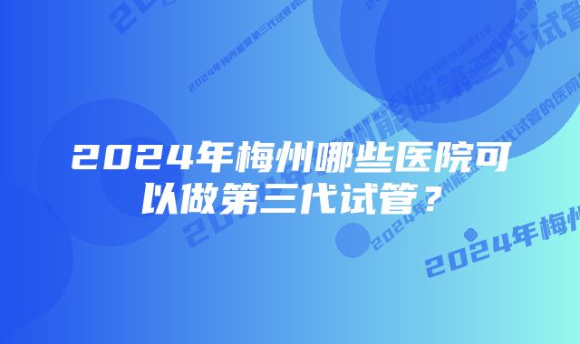 2024年梅州哪些医院可以做第三代试管？